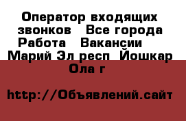  Оператор входящих звонков - Все города Работа » Вакансии   . Марий Эл респ.,Йошкар-Ола г.